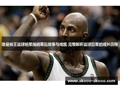 谁是狼王篮球明星揭晓幕后故事与成就 完整解析篮球巨星的成长历程