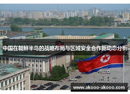中国在朝鲜半岛的战略布局与区域安全合作新动态分析