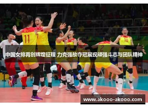 中国女排再创辉煌征程 力克强敌夺冠展现顽强斗志与团队精神