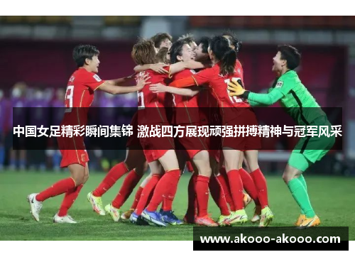 中国女足精彩瞬间集锦 激战四方展现顽强拼搏精神与冠军风采