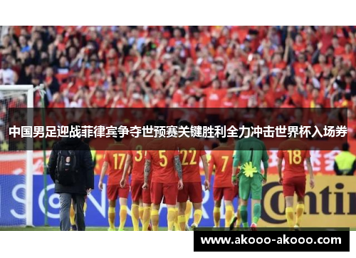 中国男足迎战菲律宾争夺世预赛关键胜利全力冲击世界杯入场券
