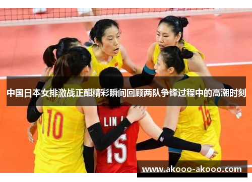 中国日本女排激战正酣精彩瞬间回顾两队争锋过程中的高潮时刻