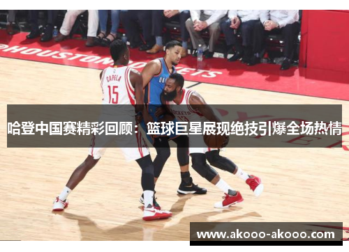 哈登中国赛精彩回顾：篮球巨星展现绝技引爆全场热情
